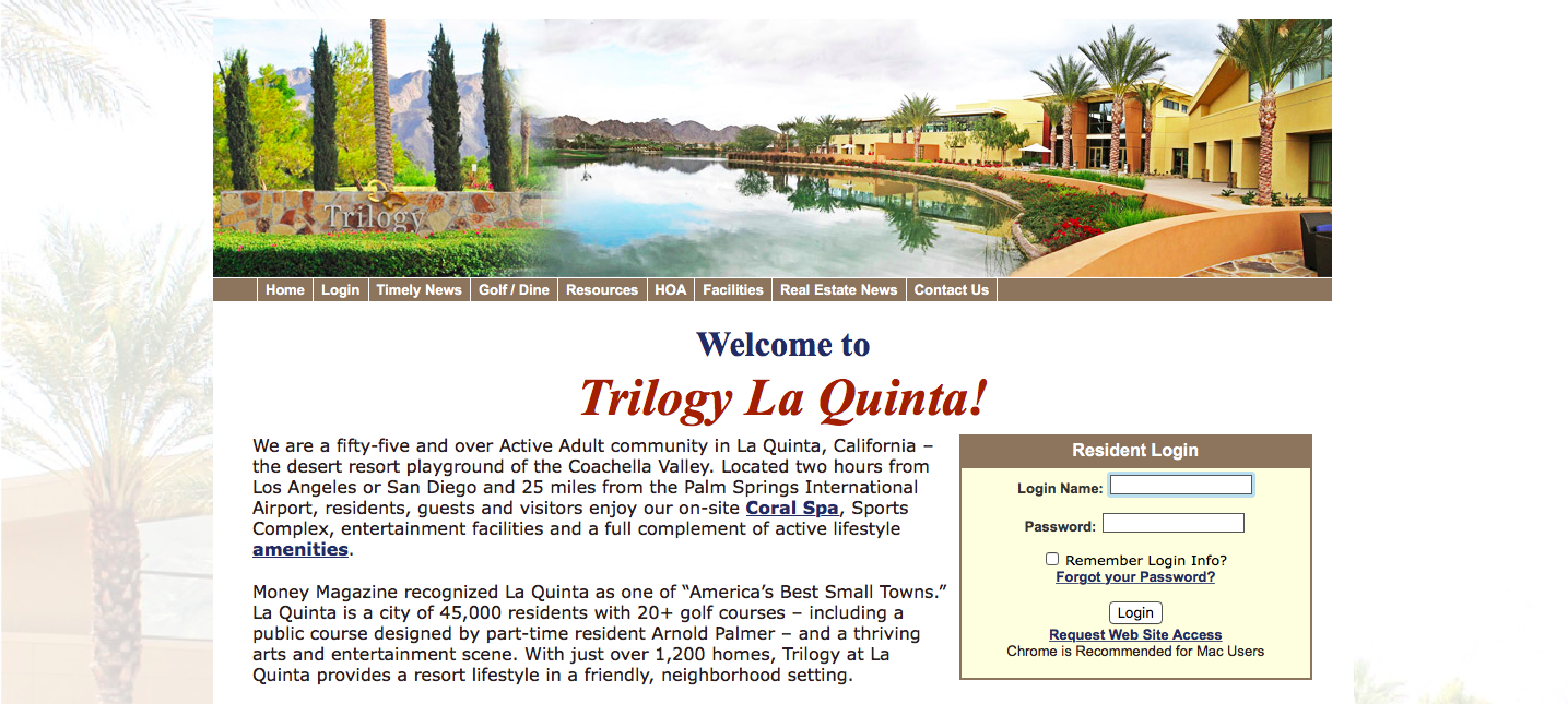 Trilogy La Quinta We are a fifty-five and over Active Adult community in La Quinta, CA the desert resort playground of the Coachella Valley. Located two hours from Los Angeles or San Diego and 25 miles from the Palm Springs, International Airport, residents, guests and visitors enjoy our on-site Coral Spa, sports, Complex, entertainment, facilities and a full complement of acitve lifestyle amenities. Money Magazine recognized La Quinta as of 45,000 residents with 20+ golf courses - including a public course designed by part-time resident Arnold Palmer- and a thriving arts and entertainment scene. With just over 1,200 homes, Trilogy at La Quinta provides a resort lifestyle in a friendly, neighborhood setting. Log in name? Password: Remember Log in info Forget your password Log in Request Web Site Access
