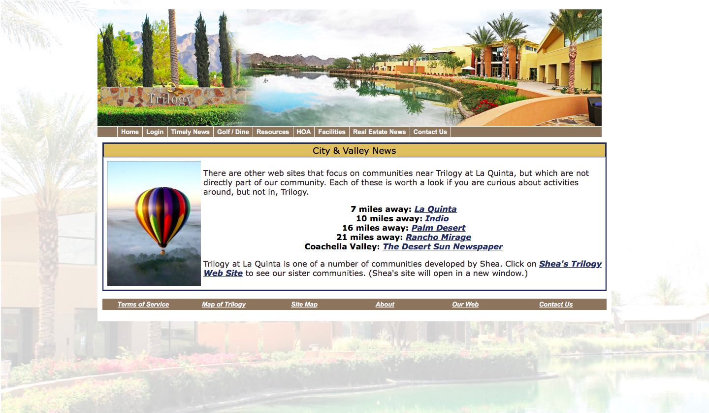 City and Valley News There are other web sites that focus on communities near Trilogy at La Quinta but which are not directly part of our community. Each of these is worth a look if you are curious about activities around but not in Trilogy. Trilogy at La Quinta is one of a number of communities developed by Shea. Click on Shea's Trilogy Web Site to see our sister communities. Shea's site will open in a new window. 7 miles away La Quinta 10 miles away Indio 16 miles away Palm Desert 21 miles away Rancho Mirage Coachella Valley The Desert Sun Newspaper